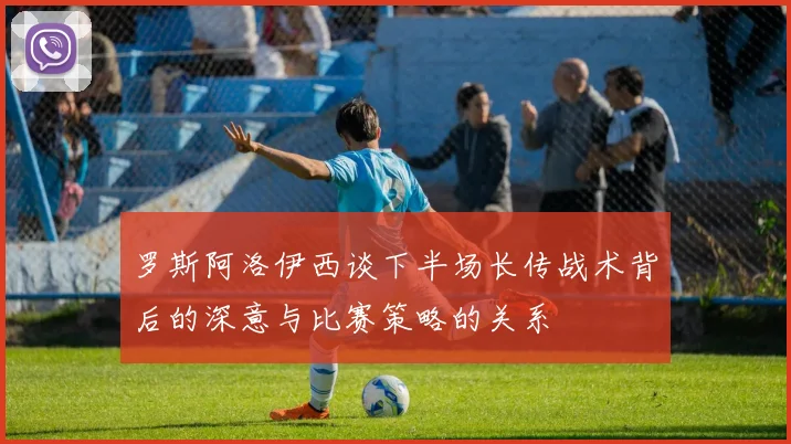 罗斯阿洛伊西谈下半场长传战术背后的深意与比赛策略的关系