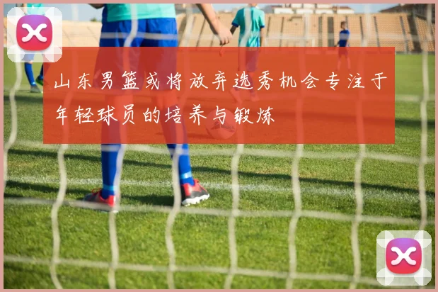 山东男篮或将放弃选秀机会专注于年轻球员的培养与锻炼