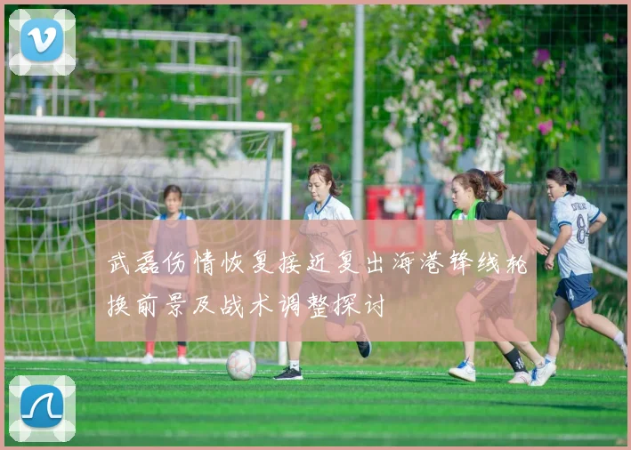 武磊伤情恢复接近复出海港锋线轮换前景及战术调整探讨