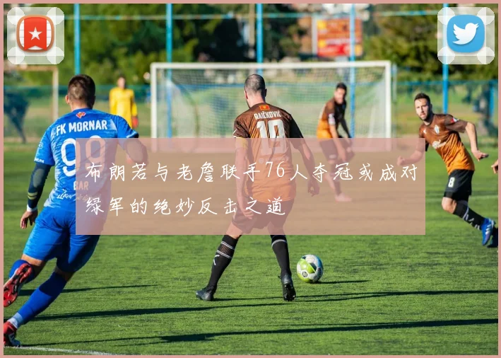 布朗若与老詹联手76人夺冠或成对绿军的绝妙反击之道