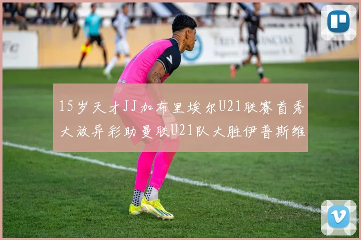 15岁天才JJ加布里埃尔U21联赛首秀大放异彩助曼联U21队大胜伊普斯维奇