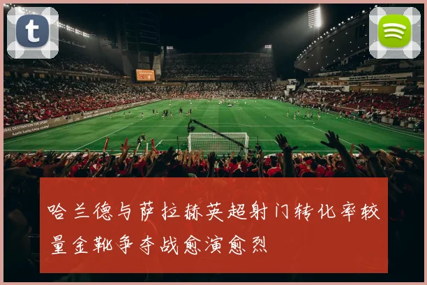 哈兰德与萨拉赫英超射门转化率较量金靴争夺战愈演愈烈