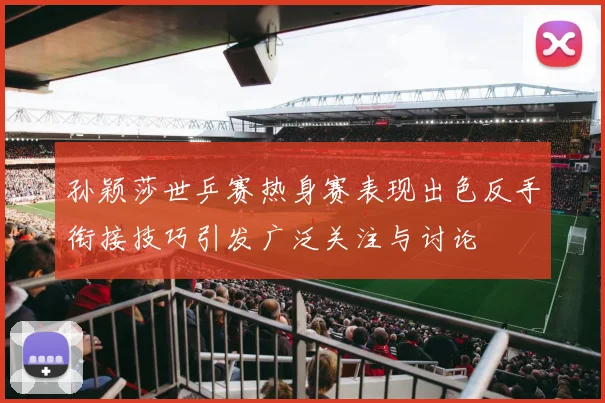 孙颖莎世乒赛热身赛表现出色反手衔接技巧引发广泛关注与讨论