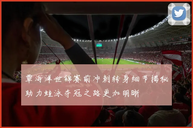 覃海洋世锦赛前冲刺转身细节揭秘助力蛙泳夺冠之路更加明晰