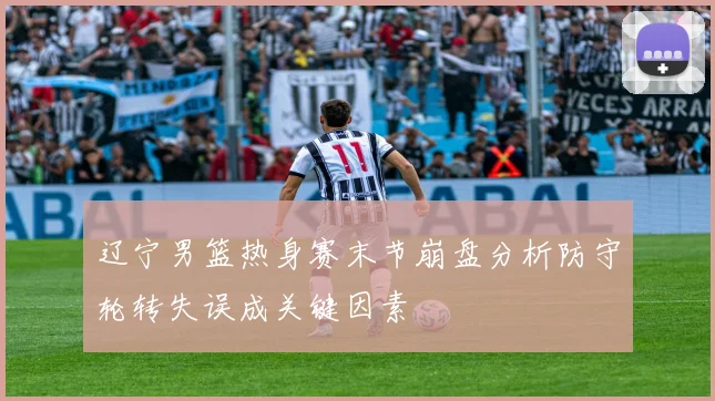 辽宁男篮热身赛末节崩盘分析防守轮转失误成关键因素