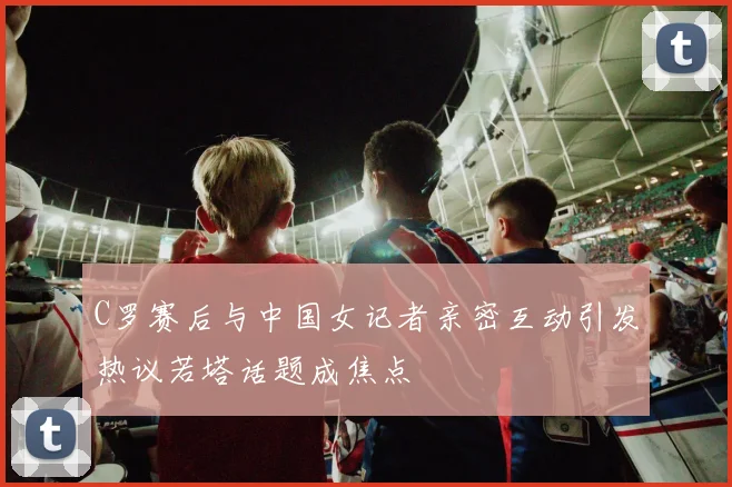 C罗赛后与中国女记者亲密互动引发热议若塔话题成焦点